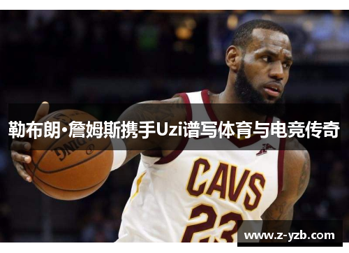 勒布朗·詹姆斯携手Uzi谱写体育与电竞传奇