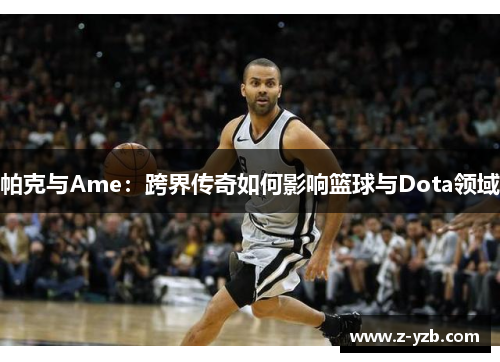 帕克与Ame：跨界传奇如何影响篮球与Dota领域